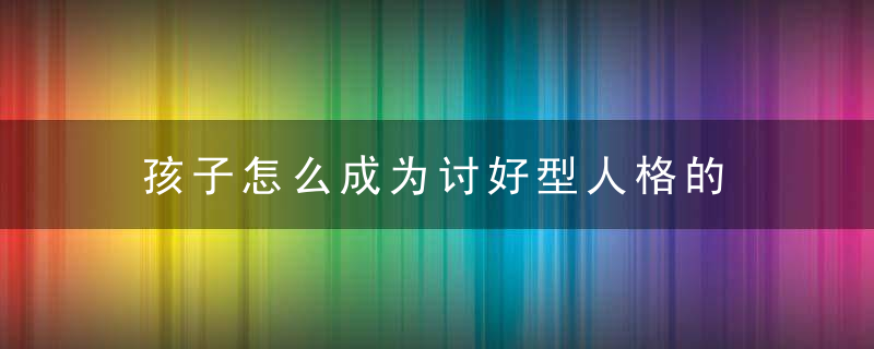 孩子怎么成为讨好型人格的 孩子为什么成为讨好型人格的